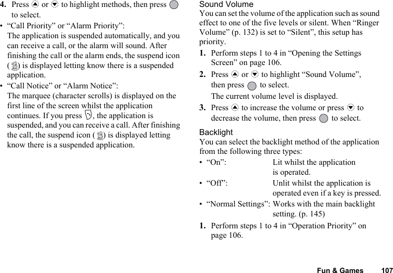 Fun &amp; Games 1074. Press a or b to highlight methods, then press   to select.• “Call Priority” or “Alarm Priority”:The application is suspended automatically, and you can receive a call, or the alarm will sound. After finishing the call or the alarm ends, the suspend icon ( ) is displayed letting know there is a suspended application.• “Call Notice” or “Alarm Notice”:The marquee (character scrolls) is displayed on the first line of the screen whilst the application continues. If you press D, the application is suspended, and you can receive a call. After finishing the call, the suspend icon ( ) is displayed letting know there is a suspended application.Sound VolumeYou can set the volume of the application such as sound effect to one of the five levels or silent. When “Ringer Volume” (p. 132) is set to “Silent”, this setup has priority.1. Perform steps 1 to 4 in “Opening the Settings Screen” on page 106.2. Press a or b to highlight “Sound Volume”, then press   to select.The current volume level is displayed.3. Press a to increase the volume or press b to decrease the volume, then press   to select.BacklightYou can select the backlight method of the application from the following three types:• “On”: Lit whilst the applicationis operated.• “Off”: Unlit whilst the application is operated even if a key is pressed.• “Normal Settings”: Works with the main backlight setting. (p. 145)1. Perform steps 1 to 4 in “Operation Priority” on page 106.