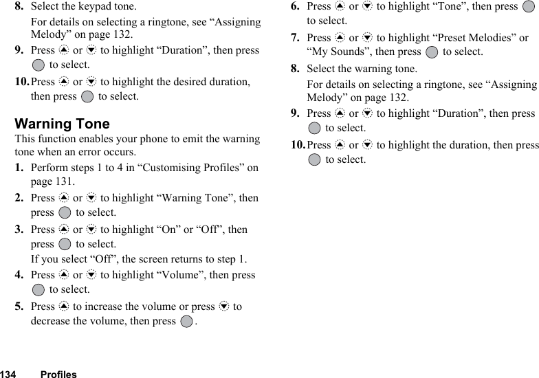 134 Profiles8. Select the keypad tone.For details on selecting a ringtone, see “Assigning Melody” on page 132.9. Press a or b to highlight “Duration”, then press  to select.10.Press a or b to highlight the desired duration, then press   to select.Warning ToneThis function enables your phone to emit the warning tone when an error occurs.1. Perform steps 1 to 4 in “Customising Profiles” on page 131.2. Press a or b to highlight “Warning Tone”, then press   to select.3. Press a or b to highlight “On” or “Off”, then press   to select.If you select “Off”, the screen returns to step 1.4. Press a or b to highlight “Volume”, then press  to select.5. Press a to increase the volume or press b to decrease the volume, then press  .6. Press a or b to highlight “Tone”, then press   to select.7. Press a or b to highlight “Preset Melodies” or “My Sounds”, then press   to select.8. Select the warning tone.For details on selecting a ringtone, see “Assigning Melody” on page 132.9. Press a or b to highlight “Duration”, then press  to select.10.Press a or b to highlight the duration, then press  to select.