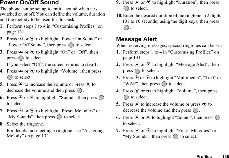 Profiles 135Power On/Off SoundThe phone can be set up to emit a sound when it is switched on or off. You can define the volume, duration and the melody to be used for this task.1. Perform steps 1 to 4 in “Customising Profiles” on page 131.2. Press a or b to highlight “Power On Sound” or “Power Off Sound”, then press   to select.3. Press a or b to highlight “On” or “Off”, then press   to select.If you select “Off”, the screen returns to step 1.4. Press a or b to highlight “Volume”, then press  to select.5. Press a to increase the volume or press b to decrease the volume and then press  .6. Press a or b to highlight “Sound”, then press   to select.7. Press a or b to highlight “Preset Melodies” or “My Sounds”, then press   to select.8. Select the ringtone.For details on selecting a ringtone, see “Assigning Melody” on page 132.9. Press a or b to highlight “Duration”, then press  to select.10.Enter the desired duration of the ringtone in 2 digits (01 to 10 seconds) using the digit keys, then press .Message AlertWhen receiving messages, special ringtones can be set.1. Perform steps 1 to 4 in “Customising Profiles” on page 131.2. Press a or b to highlight “Message Alert”, then press   to select.3. Press a or b to highlight “Multimedia”, “Text” or “WAP”, then press   to select.4. Press a or b to highlight “Volume”, then press  to select.5. Press a to increase the volume or press b to decrease the volume and then press  .6. Press a or b to highlight “Sound”, then press   to select.7. Press a or b to highlight “Preset Melodies” or “My Sounds”, then press   to select.