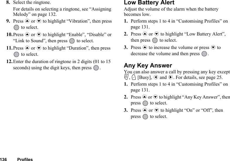 136 Profiles8. Select the ringtone.For details on selecting a ringtone, see “Assigning Melody” on page 132.9. Press a or b to highlight “Vibration”, then press  to select.10.Press a or b to highlight “Enable”, “Disable” or “Link to Sound”, then press   to select.11.Press a or b to highlight “Duration”, then press  to select.12.Enter the duration of ringtone in 2 digits (01 to 15 seconds) using the digit keys, then press  .Low Battery AlertAdjust the volume of the alarm when the battery becomes low.1. Perform steps 1 to 4 in “Customising Profiles” on page 131.2. Press a or b to highlight “Low Battery Alert”, then press   to select.3. Press a to increase the volume or press b to decrease the volume and then press  .Any Key AnswerYou can also answer a call by pressing any key except F, C [Busy], c and d. For details, see page 25.1. Perform steps 1 to 4 in “Customising Profiles” on page 131.2. Press a or b to highlight “Any Key Answer”, then press   to select.3. Press a or b to highlight “On” or “Off”, then press   to select.