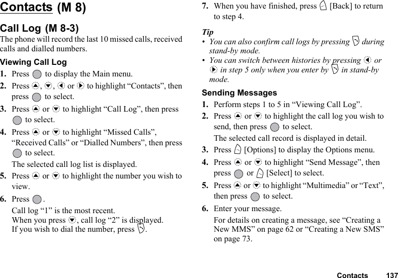 Contacts 137Contacts Call Log The phone will record the last 10 missed calls, received calls and dialled numbers.Viewing Call Log1. Press   to display the Main menu.2. Press a, b, c or d to highlight “Contacts”, then press   to select.3. Press a or b to highlight “Call Log”, then press  to select.4. Press a or b to highlight “Missed Calls”, “Received Calls” or “Dialled Numbers”, then press  to select.The selected call log list is displayed.5. Press a or b to highlight the number you wish to view.6. Press .Call log “1” is the most recent.When you press b, call log “2” is displayed.If you wish to dial the number, press D.7. When you have finished, press C [Back] to return to step 4.Tip• You can also confirm call logs by pressing D during stand-by mode.• You can switch between histories by pressing c or d in step 5 only when you enter by D in stand-by mode.Sending Messages1. Perform steps 1 to 5 in “Viewing Call Log”.2. Press a or b to highlight the call log you wish to send, then press   to select.The selected call record is displayed in detail.3. Press A [Options] to display the Options menu.4. Press a or b to highlight “Send Message”, then press  or A [Select] to select.5. Press a or b to highlight “Multimedia” or “Text”, then press   to select.6. Enter your message.For details on creating a message, see “Creating a New MMS” on page 62 or “Creating a New SMS” on page 73.(M 8)(M 8-3)