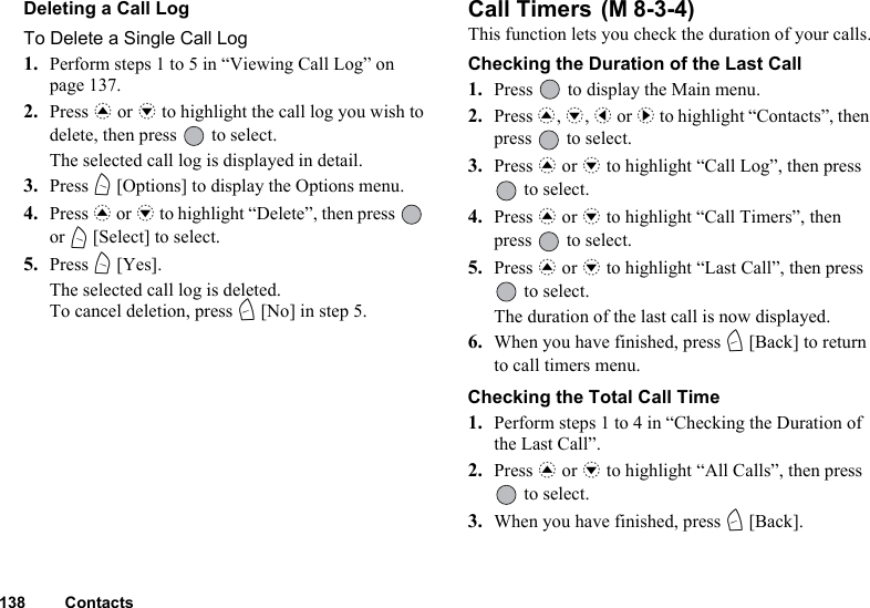 138 ContactsDeleting a Call LogTo Delete a Single Call Log1. Perform steps 1 to 5 in “Viewing Call Log” on page 137.2. Press a or b to highlight the call log you wish to delete, then press   to select.The selected call log is displayed in detail. 3. Press A [Options] to display the Options menu.4. Press a or b to highlight “Delete”, then press   or A [Select] to select.5. Press A [Yes].The selected call log is deleted.To cancel deletion, press C [No] in step 5.Call Timers This function lets you check the duration of your calls.Checking the Duration of the Last Call1. Press   to display the Main menu. 2. Press a, b, c or d to highlight “Contacts”, then press   to select.3. Press a or b to highlight “Call Log”, then press  to select.4. Press a or b to highlight “Call Timers”, then press   to select.5. Press a or b to highlight “Last Call”, then press  to select.The duration of the last call is now displayed.6. When you have finished, press C [Back] to return to call timers menu.Checking the Total Call Time1. Perform steps 1 to 4 in “Checking the Duration of the Last Call”.2. Press a or b to highlight “All Calls”, then press  to select.3. When you have finished, press C [Back].(M 8-3-4)