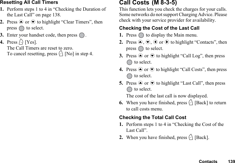 Contacts 139Resetting All Call Timers1. Perform steps 1 to 4 in “Checking the Duration of the Last Call” on page 138.2. Press a or b to highlight “Clear Timers”, then press   to select.3. Enter your handset code, then press  .4. Press A [Yes].The Call Timers are reset to zero.To cancel resetting, press C [No] in step 4.Call Costs This function lets you check the charges for your calls. Some networks do not support Charging Advice. Please check with your service provider for availability.Checking the Cost of the Last Call1. Press   to display the Main menu. 2. Press a, b, c or d to highlight “Contacts”, then press   to select.3. Press a or b to highlight “Call Log”, then press  to select.4. Press a or b to highlight “Call Costs”, then press  to select.5. Press a or b to highlight “Last Call”, then press  to select.The cost of the last call is now displayed.6. When you have finished, press C [Back] to return to call costs menu.Checking the Total Call Cost1. Perform steps 1 to 4 in “Checking the Cost of the Last Call”.2. When you have finished, press C [Back].(M 8-3-5)