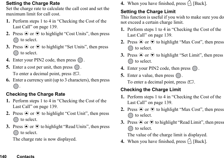 140 ContactsSetting the Charge RateSet the charge rate to calculate the call cost and set the maximum limit for call cost.1. Perform steps 1 to 4 in “Checking the Cost of the Last Call” on page 139.2. Press a or b to highlight “Cost Units”, then press  to select.3. Press a or b to highlight “Set Units”, then press  to select.4. Enter your PIN2 code, then press  .5. Enter a cost per unit, then press  .To enter a decimal point, press R.6. Enter a currency unit (up to 3 characters), then press .Checking the Charge Rate1. Perform steps 1 to 4 in “Checking the Cost of the Last Call” on page 139.2. Press a or b to highlight “Cost Unit”, then press  to select.3. Press a or b to highlight “Read Units”, then press  to select.The charge rate is now displayed.4. When you have finished, press C [Back].Setting the Charge LimitThis function is useful if you wish to make sure you do not exceed a certain charge limit.1. Perform steps 1 to 4 in “Checking the Cost of the Last Call” on page 139.2. Press a or b to highlight “Max Cost”, then press  to select.3. Press a or b to highlight “Set Limit”, then press  to select.4. Enter your PIN2 code, then press  .5. Enter a value, then press  .To enter a decimal point, press R.Checking the Charge Limit1. Perform steps 1 to 4 in “Checking the Cost of the Last Call” on page 139.2. Press a or b to highlight “Max Cost”, then press  to select.3. Press a or b to highlight “Read Limit”, then press  to select.The value of the charge limit is displayed.4. When you have finished, press C [Back].