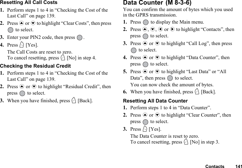 Contacts 141Resetting All Call Costs 1. Perform steps 1 to 4 in “Checking the Cost of the Last Call” on page 139.2. Press a or b to highlight “Clear Costs”, then press  to select.3. Enter your PIN2 code, then press  .4. Press A [Yes].The Call Costs are reset to zero.To cancel resetting, press C [No] in step 4.Checking the Residual Credit1. Perform steps 1 to 4 in “Checking the Cost of the Last Call” on page 139.2. Press a or b to highlight “Residual Credit”, then press   to select.3. When you have finished, press C [Back].Data Counter You can confirm the amount of bytes which you used in the GPRS transmission.1. Press   to display the Main menu. 2. Press a, b, c or d to highlight “Contacts”, then press   to select.3. Press a or b to highlight “Call Log”, then press  to select.4. Press a or b to highlight “Data Counter”, then press   to select.5. Press a or b to highlight “Last Data” or “All Data”, then press   to select.You can now check the amount of bytes.6. When you have finished, press C [Back].Resetting All Data Counter1. Perform steps 1 to 4 in “Data Counter”. 2. Press a or b to highlight “Clear Counter”, then press   to select.3. Press A [Yes].The Data Counter is reset to zero. To cancel resetting, press C [No] in step 3.(M 8-3-6)