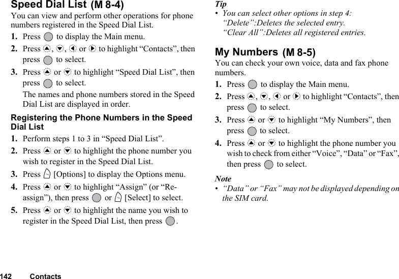 142 ContactsSpeed Dial List You can view and perform other operations for phone numbers registered in the Speed Dial List.1. Press   to display the Main menu.2. Press a, b, c or d to highlight “Contacts”, then press   to select.3. Press a or b to highlight “Speed Dial List”, then press   to select.The names and phone numbers stored in the Speed Dial List are displayed in order.Registering the Phone Numbers in the Speed Dial List1. Perform steps 1 to 3 in “Speed Dial List”.2. Press a or b to highlight the phone number you wish to register in the Speed Dial List.3. Press A [Options] to display the Options menu.4. Press a or b to highlight “Assign” (or “Re-assign”), then press   or A [Select] to select.5. Press a or b to highlight the name you wish to register in the Speed Dial List, then press  .Tip• You can select other options in step 4:“Delete”:Deletes the selected entry.“Clear All”:Deletes all registered entries.My Numbers You can check your own voice, data and fax phone numbers.1. Press   to display the Main menu.2. Press a, b, c or d to highlight “Contacts”, then press   to select.3. Press a or b to highlight “My Numbers”, then press   to select.4. Press a or b to highlight the phone number you wish to check from either “Voice”, “Data” or “Fax”, then press   to select.Note• “Data” or “Fax” may not be displayed depending on the SIM card.(M 8-4)(M 8-5)