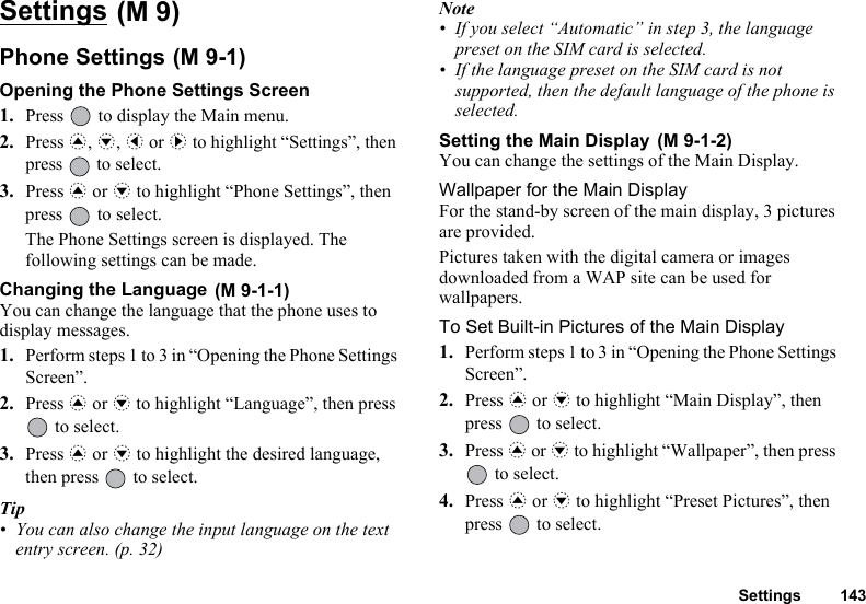 Settings 143Settings Phone Settings Opening the Phone Settings Screen1. Press   to display the Main menu. 2. Press a, b, c or d to highlight “Settings”, then press   to select.3. Press a or b to highlight “Phone Settings”, then press   to select.The Phone Settings screen is displayed. The following settings can be made.Changing the Language You can change the language that the phone uses to display messages.1. Perform steps 1 to 3 in “Opening the Phone Settings Screen”.2. Press a or b to highlight “Language”, then press  to select.3. Press a or b to highlight the desired language, then press   to select.Tip• You can also change the input language on the text entry screen. (p. 32)Note• If you select “Automatic” in step 3, the language preset on the SIM card is selected.• If the language preset on the SIM card is not supported, then the default language of the phone is selected.Setting the Main Display You can change the settings of the Main Display.Wallpaper for the Main DisplayFor the stand-by screen of the main display, 3 pictures are provided.Pictures taken with the digital camera or images downloaded from a WAP site can be used for wallpapers.To Set Built-in Pictures of the Main Display1. Perform steps 1 to 3 in “Opening the Phone Settings Screen”.2. Press a or b to highlight “Main Display”, then press   to select.3. Press a or b to highlight “Wallpaper”, then press  to select.4. Press a or b to highlight “Preset Pictures”, then press   to select.(M 9)(M 9-1)(M 9-1-1)(M 9-1-2)