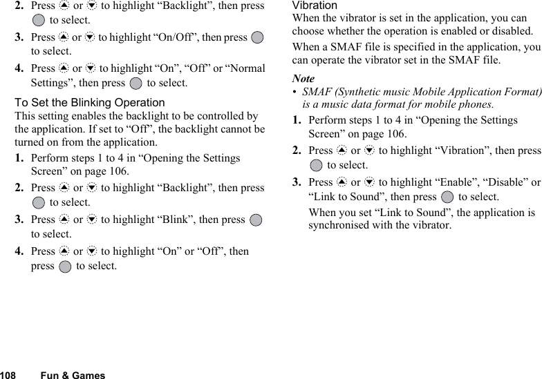 108 Fun &amp; Games2. Press a or b to highlight “Backlight”, then press  to select.3. Press a or b to highlight “On/Off”, then press   to select.4. Press a or b to highlight “On”, “Off” or “Normal Settings”, then press   to select.To Set the Blinking OperationThis setting enables the backlight to be controlled by the application. If set to “Off”, the backlight cannot be turned on from the application.1. Perform steps 1 to 4 in “Opening the Settings Screen” on page 106.2. Press a or b to highlight “Backlight”, then press  to select.3. Press a or b to highlight “Blink”, then press   to select.4. Press a or b to highlight “On” or “Off”, then press   to select.VibrationWhen the vibrator is set in the application, you can choose whether the operation is enabled or disabled.When a SMAF file is specified in the application, you can operate the vibrator set in the SMAF file.Note• SMAF (Synthetic music Mobile Application Format) is a music data format for mobile phones.1. Perform steps 1 to 4 in “Opening the Settings Screen” on page 106.2. Press a or b to highlight “Vibration”, then press  to select.3. Press a or b to highlight “Enable”, “Disable” or “Link to Sound”, then press   to select.When you set “Link to Sound”, the application is synchronised with the vibrator.