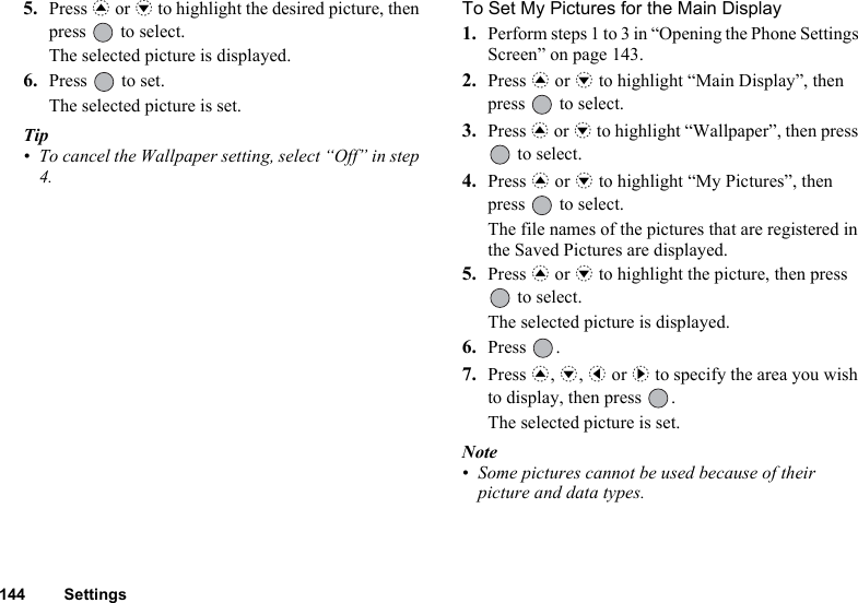 144 Settings5. Press a or b to highlight the desired picture, then press   to select.The selected picture is displayed.6. Press   to set.The selected picture is set.Tip• To cancel the Wallpaper setting, select “Off” in step 4.To Set My Pictures for the Main Display1. Perform steps 1 to 3 in “Opening the Phone Settings Screen” on page 143.2. Press a or b to highlight “Main Display”, then press   to select.3. Press a or b to highlight “Wallpaper”, then press  to select.4. Press a or b to highlight “My Pictures”, then press   to select.The file names of the pictures that are registered in the Saved Pictures are displayed.5. Press a or b to highlight the picture, then press  to select.The selected picture is displayed.6. Press .7. Press a, b, c or d to specify the area you wish to display, then press  .The selected picture is set.Note• Some pictures cannot be used because of their picture and data types.