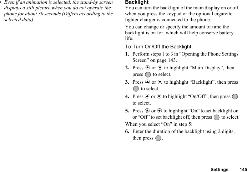 Settings 145• Even if an animation is selected, the stand-by screen displays a still picture when you do not operate the phone for about 30 seconds (Differs according to the selected data).BacklightYou can turn the backlight of the main display on or off when you press the keypad or the optional cigarette lighter charger is connected to the phone.You can change or specify the amount of time the backlight is on for, which will help conserve battery life.To Turn On/Off the Backlight1. Perform steps 1 to 3 in “Opening the Phone Settings Screen” on page 143.2. Press a or b to highlight “Main Display”, then press   to select.3. Press a or b to highlight “Backlight”, then press  to select.4. Press a or b to highlight “On/Off”, then press   to select.5. Press a or b to highlight “On” to set backlight on or “Off” to set backlight off, then press   to select.When you select “On” in step 5:6. Enter the duration of the backlight using 2 digits, then press  .