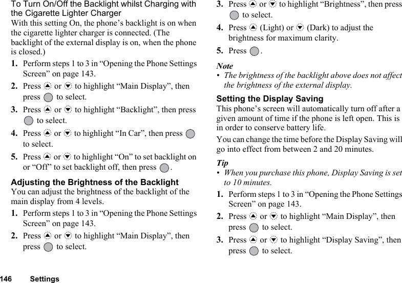 146 SettingsTo Turn On/Off the Backlight whilst Charging with the Cigarette Lighter ChargerWith this setting On, the phone’s backlight is on when the cigarette lighter charger is connected. (The backlight of the external display is on, when the phone is closed.)1. Perform steps 1 to 3 in “Opening the Phone Settings Screen” on page 143.2. Press a or b to highlight “Main Display”, then press   to select.3. Press a or b to highlight “Backlight”, then press  to select.4. Press a or b to highlight “In Car”, then press   to select.5. Press a or b to highlight “On” to set backlight on or “Off” to set backlight off, then press  .Adjusting the Brightness of the BacklightYou can adjust the brightness of the backlight of the main display from 4 levels.1. Perform steps 1 to 3 in “Opening the Phone Settings Screen” on page 143.2. Press a or b to highlight “Main Display”, then press   to select.3. Press a or b to highlight “Brightness”, then press  to select.4. Press a (Light) or b (Dark) to adjust the brightness for maximum clarity.5. Press .Note• The brightness of the backlight above does not affect the brightness of the external display.Setting the Display SavingThis phone’s screen will automatically turn off after a given amount of time if the phone is left open. This is in order to conserve battery life.You can change the time before the Display Saving will go into effect from between 2 and 20 minutes.Tip• When you purchase this phone, Display Saving is set to 10 minutes.1. Perform steps 1 to 3 in “Opening the Phone Settings Screen” on page 143.2. Press a or b to highlight “Main Display”, then press   to select.3. Press a or b to highlight “Display Saving”, then press   to select.