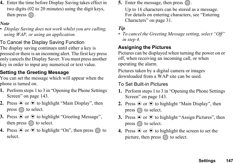 Settings 1474. Enter the time before Display Saving takes effect in two digits (02 to 20 minutes) using the digit keys, then press  .Note• Display Saving does not work whilst you are calling, using WAP, or using an application.To Cancel the Display Saving FunctionThe display saving continues until either a key is pressed or there is an incoming alert. The first key press only cancels the Display Saver. You must press another key in order to input any numerical or text value.Setting the Greeting MessageYou can set the message which will appear when the phone is turned on.1. Perform steps 1 to 3 in “Opening the Phone Settings Screen” on page 143.2. Press a or b to highlight “Main Display”, then press   to select.3. Press a or b to highlight “Greeting Message”, then press   to select.4. Press a or b to highlight “On”, then press   to select.5. Enter the message, then press  .Up to 16 characters can be stored as a message.For details on entering characters, see “Entering Characters” on page 31.Tip• To cancel the Greeting Message setting, select “Off” in step 4.Assigning the PicturesPictures can be displayed when turning the power on or off, when receiving an incoming call, or when operating the alarm.Pictures taken by a digital camera or images downloaded from a WAP site can be used.To Set Built-in Pictures1. Perform steps 1 to 3 in “Opening the Phone Settings Screen” on page 143.2. Press a or b to highlight “Main Display”, then press   to select.3. Press a or b to highlight “Assign Pictures”, then press   to select.4. Press a or b to highlight the screen to set the picture, then press   to select.