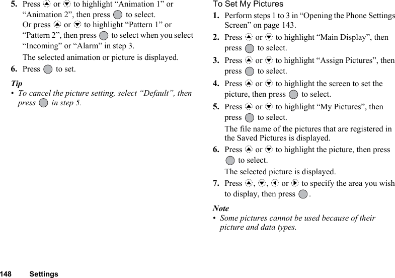 148 Settings5. Press a or b to highlight “Animation 1” or “Animation 2”, then press   to select.Or press a or b to highlight “Pattern 1” or “Pattern 2”, then press   to select when you select “Incoming” or “Alarm” in step 3.The selected animation or picture is displayed. 6. Press   to set.Tip• To cancel the picture setting, select “Default”, then press   in step 5.To Set My Pictures1. Perform steps 1 to 3 in “Opening the Phone Settings Screen” on page 143.2. Press a or b to highlight “Main Display”, then press   to select.3. Press a or b to highlight “Assign Pictures”, then press   to select.4. Press a or b to highlight the screen to set the picture, then press   to select.5. Press a or b to highlight “My Pictures”, then press   to select.The file name of the pictures that are registered in the Saved Pictures is displayed.6. Press a or b to highlight the picture, then press  to select.The selected picture is displayed. 7. Press a, b, c or d to specify the area you wish to display, then press  .Note• Some pictures cannot be used because of their picture and data types.