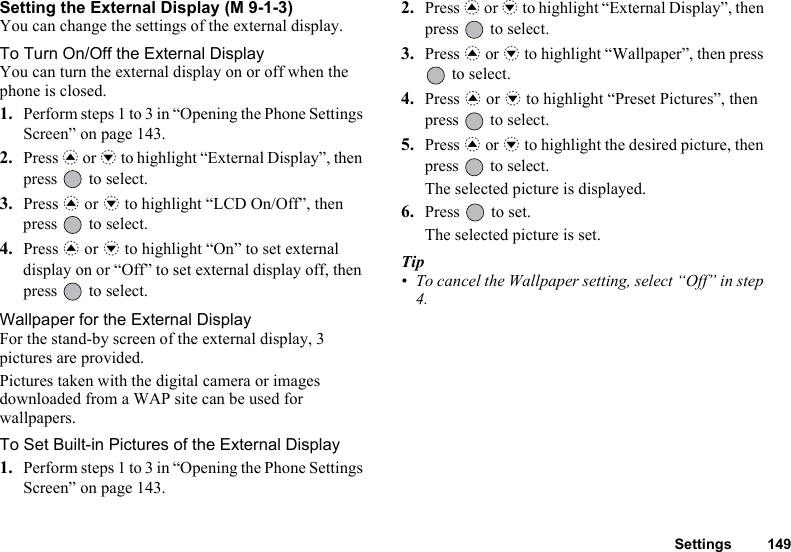 Settings 149Setting the External Display (M 9-1-3)You can change the settings of the external display.To Turn On/Off the External DisplayYou can turn the external display on or off when the phone is closed.1. Perform steps 1 to 3 in “Opening the Phone Settings Screen” on page 143.2. Press a or b to highlight “External Display”, then press   to select.3. Press a or b to highlight “LCD On/Off”, then press   to select.4. Press a or b to highlight “On” to set external display on or “Off” to set external display off, then press   to select.Wallpaper for the External DisplayFor the stand-by screen of the external display, 3 pictures are provided.Pictures taken with the digital camera or images downloaded from a WAP site can be used for wallpapers.To Set Built-in Pictures of the External Display1. Perform steps 1 to 3 in “Opening the Phone Settings Screen” on page 143.2. Press a or b to highlight “External Display”, then press   to select.3. Press a or b to highlight “Wallpaper”, then press  to select.4. Press a or b to highlight “Preset Pictures”, then press   to select.5. Press a or b to highlight the desired picture, then press   to select.The selected picture is displayed.6. Press   to set.The selected picture is set.Tip• To cancel the Wallpaper setting, select “Off” in step 4.