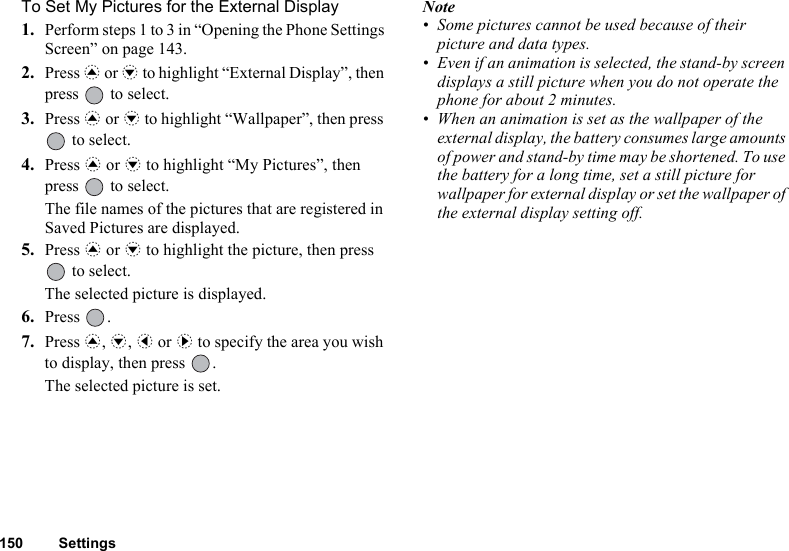 150 SettingsTo Set My Pictures for the External Display1. Perform steps 1 to 3 in “Opening the Phone Settings Screen” on page 143.2. Press a or b to highlight “External Display”, then press   to select.3. Press a or b to highlight “Wallpaper”, then press  to select.4. Press a or b to highlight “My Pictures”, then press   to select.The file names of the pictures that are registered in Saved Pictures are displayed.5. Press a or b to highlight the picture, then press  to select.The selected picture is displayed.6. Press .7. Press a, b, c or d to specify the area you wish to display, then press  .The selected picture is set.Note• Some pictures cannot be used because of their picture and data types.• Even if an animation is selected, the stand-by screen displays a still picture when you do not operate the phone for about 2 minutes.• When an animation is set as the wallpaper of the external display, the battery consumes large amounts of power and stand-by time may be shortened. To use the battery for a long time, set a still picture for wallpaper for external display or set the wallpaper of the external display setting off.