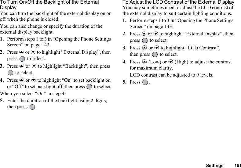 Settings 151To Turn On/Off the Backlight of the External DisplayYou can turn the backlight of the external display on or off when the phone is closed.You can also change or specify the duration of the external display backlight.1. Perform steps 1 to 3 in “Opening the Phone Settings Screen” on page 143.2. Press a or b to highlight “External Display”, then press   to select.3. Press a or b to highlight “Backlight”, then press  to select.4. Press a or b to highlight “On” to set backlight on or “Off” to set backlight off, then press   to select.When you select “On” in step 4:5. Enter the duration of the backlight using 2 digits, then press  .To Adjust the LCD Contrast of the External DisplayYou may sometimes need to adjust the LCD contrast of the external display to suit certain lighting conditions.1. Perform steps 1 to 3 in “Opening the Phone Settings Screen” on page 143.2. Press a or b to highlight “External Display”, then press   to select.3. Press a or b to highlight “LCD Contrast”, then press   to select.4. Press a (Low) or b (High) to adjust the contrast for maximum clarity.LCD contrast can be adjusted to 9 levels.5. Press .