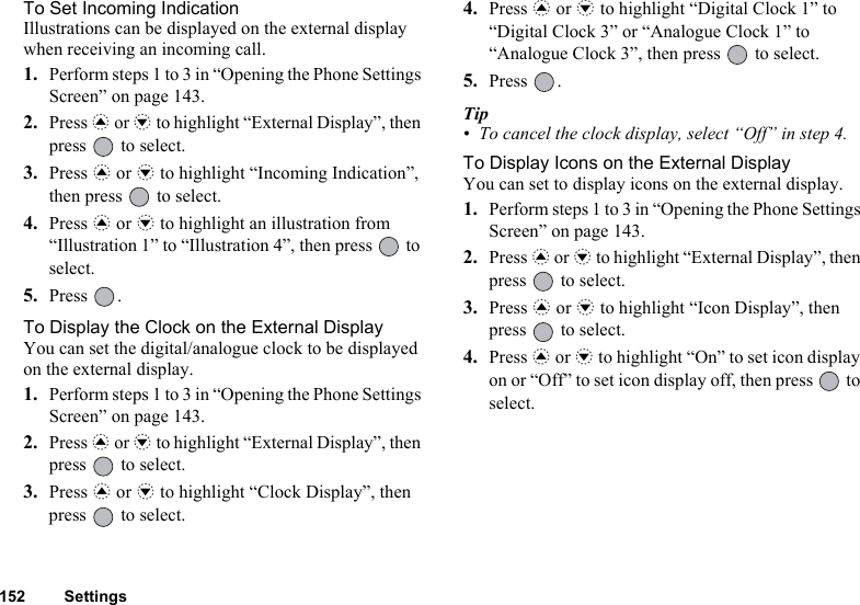 152 SettingsTo Set Incoming IndicationIllustrations can be displayed on the external display when receiving an incoming call.1. Perform steps 1 to 3 in “Opening the Phone Settings Screen” on page 143.2. Press a or b to highlight “External Display”, then press   to select.3. Press a or b to highlight “Incoming Indication”, then press   to select.4. Press a or b to highlight an illustration from “Illustration 1” to “Illustration 4”, then press   to select.5. Press .To Display the Clock on the External DisplayYou can set the digital/analogue clock to be displayed on the external display.1. Perform steps 1 to 3 in “Opening the Phone Settings Screen” on page 143.2. Press a or b to highlight “External Display”, then press   to select.3. Press a or b to highlight “Clock Display”, then press   to select.4. Press a or b to highlight “Digital Clock 1” to “Digital Clock 3” or “Analogue Clock 1” to “Analogue Clock 3”, then press   to select.5. Press .Tip• To cancel the clock display, select “Off” in step 4.To Display Icons on the External DisplayYou can set to display icons on the external display.1. Perform steps 1 to 3 in “Opening the Phone Settings Screen” on page 143.2. Press a or b to highlight “External Display”, then press   to select.3. Press a or b to highlight “Icon Display”, then press   to select.4. Press a or b to highlight “On” to set icon display on or “Off” to set icon display off, then press   to select.