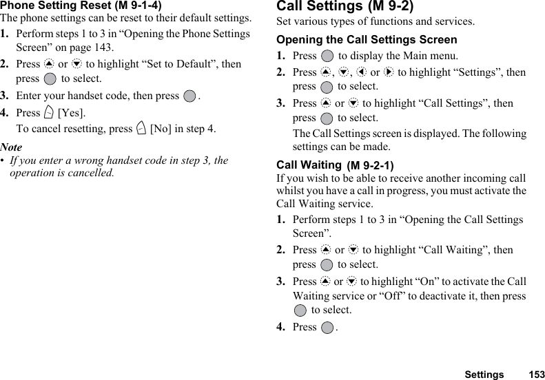 Settings 153Phone Setting Reset (M 9-1-4)The phone settings can be reset to their default settings.1. Perform steps 1 to 3 in “Opening the Phone Settings Screen” on page 143.2. Press a or b to highlight “Set to Default”, then press   to select.3. Enter your handset code, then press  .4. Press A [Yes].To cancel resetting, press C [No] in step 4.Note• If you enter a wrong handset code in step 3, the operation is cancelled.Call Settings Set various types of functions and services.Opening the Call Settings Screen1. Press   to display the Main menu. 2. Press a, b, c or d to highlight “Settings”, then press   to select.3. Press a or b to highlight “Call Settings”, then press   to select.The Call Settings screen is displayed. The following settings can be made.Call Waiting If you wish to be able to receive another incoming call whilst you have a call in progress, you must activate the Call Waiting service. 1. Perform steps 1 to 3 in “Opening the Call Settings Screen”.2. Press a or b to highlight “Call Waiting”, then press   to select.3. Press a or b to highlight “On” to activate the Call Waiting service or “Off” to deactivate it, then press  to select.4. Press .(M 9-2)(M 9-2-1)