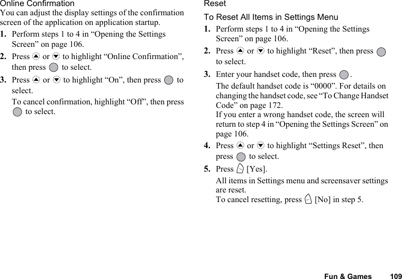 Fun &amp; Games 109Online ConfirmationYou can adjust the display settings of the confirmation screen of the application on application startup.1. Perform steps 1 to 4 in “Opening the Settings Screen” on page 106.2. Press a or b to highlight “Online Confirmation”, then press   to select.3. Press a or b to highlight “On”, then press   to select.To cancel confirmation, highlight “Off”, then press  to select.ResetTo Reset All Items in Settings Menu1. Perform steps 1 to 4 in “Opening the Settings Screen” on page 106.2. Press a or b to highlight “Reset”, then press   to select.3. Enter your handset code, then press  .The default handset code is “0000”. For details on changing the handset code, see “To Change Handset Code” on page 172.If you enter a wrong handset code, the screen will return to step 4 in “Opening the Settings Screen” on page 106.4. Press a or b to highlight “Settings Reset”, then press   to select.5. Press A [Yes].All items in Settings menu and screensaver settings are reset.To cancel resetting, press C [No] in step 5.