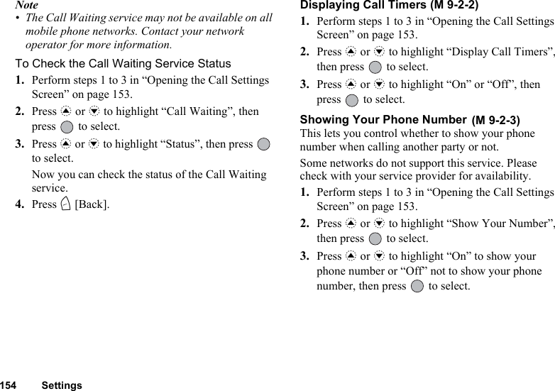 154 SettingsNote• The Call Waiting service may not be available on all mobile phone networks. Contact your network operator for more information.To Check the Call Waiting Service Status1. Perform steps 1 to 3 in “Opening the Call Settings Screen” on page 153.2. Press a or b to highlight “Call Waiting”, then press   to select.3. Press a or b to highlight “Status”, then press   to select.Now you can check the status of the Call Waiting service.4. Press C [Back].Displaying Call Timers (M 9-2-2)1. Perform steps 1 to 3 in “Opening the Call Settings Screen” on page 153.2. Press a or b to highlight “Display Call Timers”, then press   to select.3. Press a or b to highlight “On” or “Off”, then press   to select.Showing Your Phone Number This lets you control whether to show your phone number when calling another party or not.Some networks do not support this service. Please check with your service provider for availability.1. Perform steps 1 to 3 in “Opening the Call Settings Screen” on page 153.2. Press a or b to highlight “Show Your Number”, then press   to select.3. Press a or b to highlight “On” to show your phone number or “Off” not to show your phone number, then press   to select.(M 9-2-3)