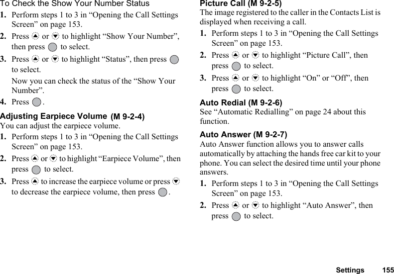 Settings 155To Check the Show Your Number Status1. Perform steps 1 to 3 in “Opening the Call Settings Screen” on page 153.2. Press a or b to highlight “Show Your Number”, then press   to select.3. Press a or b to highlight “Status”, then press   to select.Now you can check the status of the “Show Your Number”.4. Press .Adjusting Earpiece Volume You can adjust the earpiece volume.1. Perform steps 1 to 3 in “Opening the Call Settings Screen” on page 153.2. Press a or b to highlight “Earpiece Volume”, then press   to select.3. Press a to increase the earpiece volume or press b to decrease the earpiece volume, then press  .Picture Call (M 9-2-5)The image registered to the caller in the Contacts List is displayed when receiving a call.1. Perform steps 1 to 3 in “Opening the Call Settings Screen” on page 153.2. Press a or b to highlight “Picture Call”, then press   to select.3. Press a or b to highlight “On” or “Off”, then press   to select.Auto Redial (M 9-2-6)See “Automatic Redialling” on page 24 about this function.Auto Answer (M 9-2-7)Auto Answer function allows you to answer calls automatically by attaching the hands free car kit to your phone. You can select the desired time until your phone answers.1. Perform steps 1 to 3 in “Opening the Call Settings Screen” on page 153.2. Press a or b to highlight “Auto Answer”, then press   to select.(M 9-2-4)