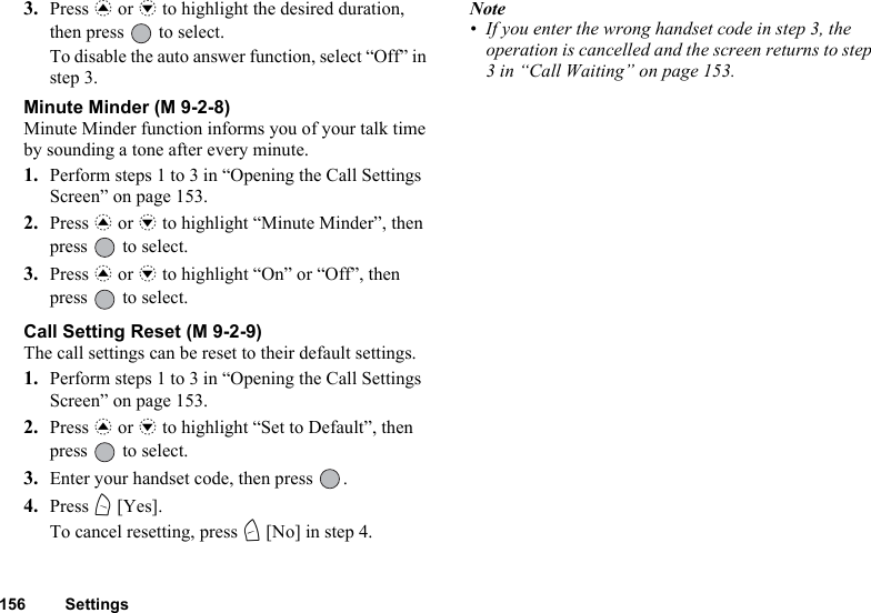 156 Settings3. Press a or b to highlight the desired duration, then press   to select. To disable the auto answer function, select “Off” in step 3.Minute Minder (M 9-2-8)Minute Minder function informs you of your talk time by sounding a tone after every minute.1. Perform steps 1 to 3 in “Opening the Call Settings Screen” on page 153.2. Press a or b to highlight “Minute Minder”, then press   to select.3. Press a or b to highlight “On” or “Off”, then press   to select.Call Setting Reset (M 9-2-9)The call settings can be reset to their default settings.1. Perform steps 1 to 3 in “Opening the Call Settings Screen” on page 153.2. Press a or b to highlight “Set to Default”, then press   to select.3. Enter your handset code, then press  .4. Press A [Yes].To cancel resetting, press C [No] in step 4.Note• If you enter the wrong handset code in step 3, the operation is cancelled and the screen returns to step 3 in “Call Waiting” on page 153.