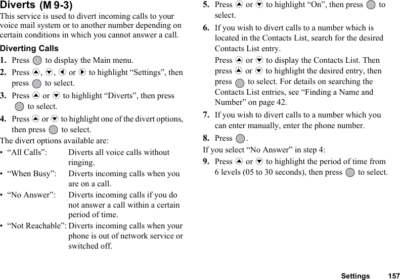 Settings 157Diverts This service is used to divert incoming calls to your voice mail system or to another number depending on certain conditions in which you cannot answer a call.Diverting Calls1. Press   to display the Main menu. 2. Press a, b, c or d to highlight “Settings”, then press   to select.3. Press a or b to highlight “Diverts”, then press   to select.4. Press a or b to highlight one of the divert options, then press   to select.The divert options available are:• “All Calls”: Diverts all voice calls without ringing.• “When Busy”: Diverts incoming calls when you are on a call.• “No Answer”: Diverts incoming calls if you do not answer a call within a certain period of time.• “Not Reachable”: Diverts incoming calls when your phone is out of network service or switched off.5. Press a or b to highlight “On”, then press   to select.6. If you wish to divert calls to a number which is located in the Contacts List, search for the desired Contacts List entry.Press a or b to display the Contacts List. Then press a or b to highlight the desired entry, then press   to select. For details on searching the Contacts List entries, see “Finding a Name and Number” on page 42.7. If you wish to divert calls to a number which you can enter manually, enter the phone number.8. Press .If you select “No Answer” in step 4:9. Press a or b to highlight the period of time from 6 levels (05 to 30 seconds), then press   to select.(M 9-3)