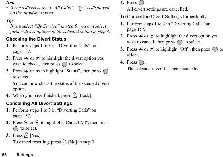 158 SettingsNote• When a divert is set to “All Calls”, “ ” is displayed on the stand-by screen.Tip• If you select “By Service” in step 5, you can select further divert options in the selected option in step 4.Checking the Divert Status1. Perform steps 1 to 3 in “Diverting Calls” on page 157.2. Press a or b to highlight the divert option you wish to check, then press   to select.3. Press a or b to highlight “Status”, then press   to select.You can now check the status of the selected divert option. 4. When you have finished, press C [Back].Cancelling All Divert Settings1. Perform steps 1 to 3 in “Diverting Calls” on page 157.2. Press a or b to highlight “Cancel All”, then press  to select.3. Press A [Yes].To cancel resetting, press C [No] in step 3.4. Press .All divert settings are cancelled.To Cancel the Divert Settings Individually1. Perform steps 1 to 3 in “Diverting Calls” on page 157.2. Press a or b to highlight the divert option you wish to cancel, then press   to select.3. Press a or b to highlight “Off”, then press   to select.4. Press .The selected divert has been cancelled.