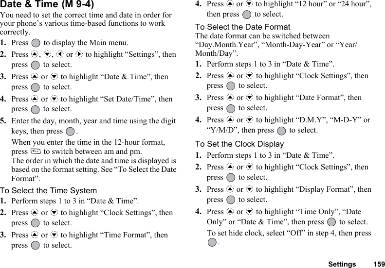 Settings 159Date &amp; Time You need to set the correct time and date in order for your phone’s various time-based functions to work correctly.1. Press   to display the Main menu. 2. Press a, b, c or d to highlight “Settings”, then press   to select.3. Press a or b to highlight “Date &amp; Time”, then press   to select.4. Press a or b to highlight “Set Date/Time”, then press   to select.5. Enter the day, month, year and time using the digit keys, then press  .When you enter the time in the 12-hour format, press P to switch between am and pm.The order in which the date and time is displayed is based on the format setting. See “To Select the Date Format”.To Select the Time System1. Perform steps 1 to 3 in “Date &amp; Time”.2. Press a or b to highlight “Clock Settings”, then press   to select.3. Press a or b to highlight “Time Format”, then press   to select.4. Press a or b to highlight “12 hour” or “24 hour”, then press   to select.To Select the Date FormatThe date format can be switched between “Day.Month.Year”, “Month-Day-Year” or “Year/Month/Day”.1. Perform steps 1 to 3 in “Date &amp; Time”.2. Press a or b to highlight “Clock Settings”, then press   to select.3. Press a or b to highlight “Date Format”, then press   to select.4. Press a or b to highlight “D.M.Y”, “M-D-Y” or “Y/M/D”, then press   to select.To Set the Clock Display1. Perform steps 1 to 3 in “Date &amp; Time”.2. Press a or b to highlight “Clock Settings”, then press   to select.3. Press a or b to highlight “Display Format”, then press   to select.4. Press a or b to highlight “Time Only”, “Date Only” or “Date &amp; Time”, then press   to select.To set hide clock, select “Off” in step 4, then press .(M 9-4)