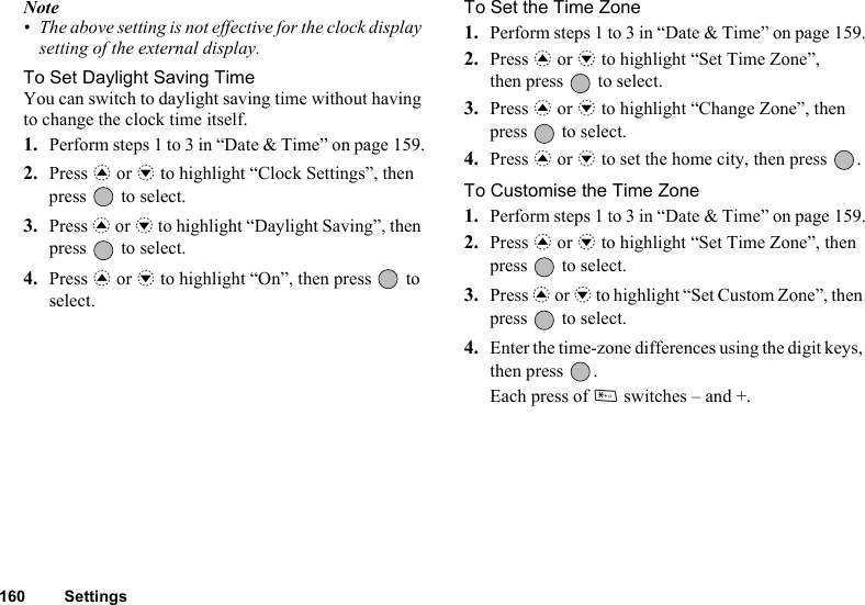 160 SettingsNote• The above setting is not effective for the clock display setting of the external display.To Set Daylight Saving TimeYou can switch to daylight saving time without having to change the clock time itself.1. Perform steps 1 to 3 in “Date &amp; Time” on page 159.2. Press a or b to highlight “Clock Settings”, then press   to select.3. Press a or b to highlight “Daylight Saving”, then press   to select.4. Press a or b to highlight “On”, then press   to select.To Set the Time Zone1. Perform steps 1 to 3 in “Date &amp; Time” on page 159.2. Press a or b to highlight “Set Time Zone”, then press   to select.3. Press a or b to highlight “Change Zone”, then press   to select.4. Press a or b to set the home city, then press  .To Customise the Time Zone1. Perform steps 1 to 3 in “Date &amp; Time” on page 159.2. Press a or b to highlight “Set Time Zone”, then press   to select.3. Press a or b to highlight “Set Custom Zone”, then press   to select.4. Enter the time-zone differences using the digit keys, then press  .Each press of P switches – and +.