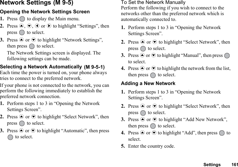 Settings 161Network Settings Opening the Network Settings Screen1. Press   to display the Main menu. 2. Press a, b, c or d to highlight “Settings”, then press   to select.3. Press a or b to highlight “Network Settings”, then press   to select.The Network Settings screen is displayed. The following settings can be made.Selecting a Network Automatically Each time the power is turned on, your phone always tries to connect to the preferred network.If your phone is not connected to the network, you can perform the following immediately to establish the preferred network connection.1. Perform steps 1 to 3 in “Opening the Network Settings Screen”.2. Press a or b to highlight “Select Network”, then press   to select.3. Press a or b to highlight “Automatic”, then press  to select.To Set the Network ManuallyPerform the following if you wish to connect to the networks other than the preferred network which is automatically connected to.1. Perform steps 1 to 3 in “Opening the Network Settings Screen”.2. Press a or b to highlight “Select Network”, then press   to select.3. Press a or b to highlight “Manual”, then press   to select.4. Press a or b to highlight the network from the list, then press   to select.Adding a New Network1. Perform steps 1 to 3 in “Opening the Network Settings Screen”.2. Press a or b to highlight “Select Network”, then press   to select.3. Press a or b to highlight “Add New Network”, then press   to select.4. Press a or b to highlight “Add”, then press   to select.5. Enter the country code.(M 9-5)(M 9-5-1)