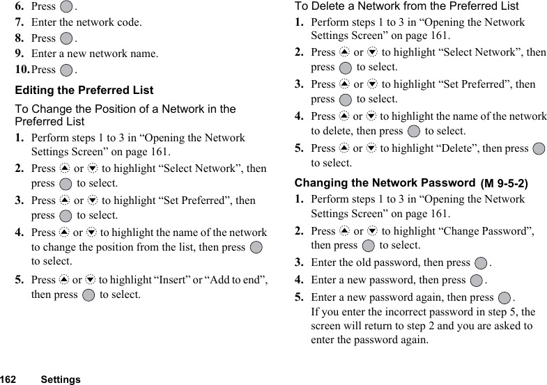 162 Settings6. Press .7. Enter the network code.8. Press .9. Enter a new network name.10.Press .Editing the Preferred ListTo Change the Position of a Network in the Preferred List1. Perform steps 1 to 3 in “Opening the Network Settings Screen” on page 161.2. Press a or b to highlight “Select Network”, then press   to select.3. Press a or b to highlight “Set Preferred”, then press   to select.4. Press a or b to highlight the name of the network to change the position from the list, then press   to select.5. Press a or b to highlight “Insert” or “Add to end”, then press   to select.To Delete a Network from the Preferred List1. Perform steps 1 to 3 in “Opening the Network Settings Screen” on page 161.2. Press a or b to highlight “Select Network”, then press   to select.3. Press a or b to highlight “Set Preferred”, then press   to select.4. Press a or b to highlight the name of the network to delete, then press   to select.5. Press a or b to highlight “Delete”, then press   to select.Changing the Network Password 1. Perform steps 1 to 3 in “Opening the Network Settings Screen” on page 161.2. Press a or b to highlight “Change Password”, then press   to select.3. Enter the old password, then press  .4. Enter a new password, then press  .5. Enter a new password again, then press  .If you enter the incorrect password in step 5, the screen will return to step 2 and you are asked to enter the password again.(M 9-5-2)
