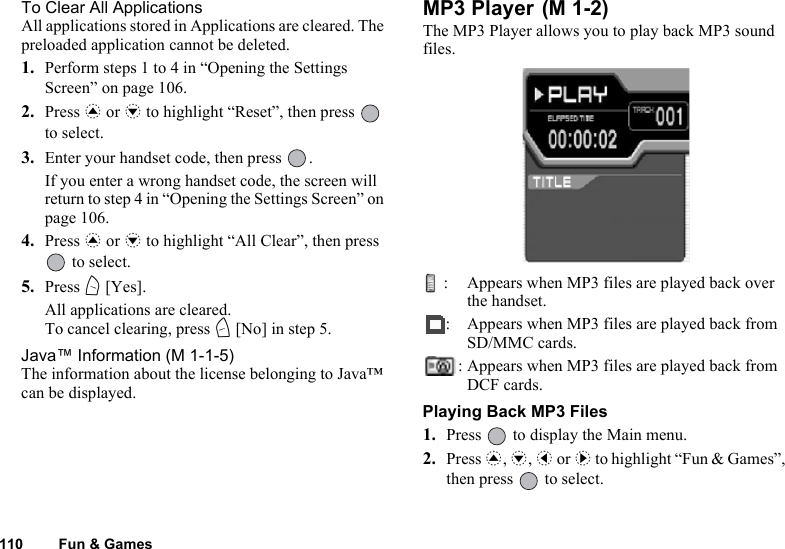 110 Fun &amp; GamesTo Clear All ApplicationsAll applications stored in Applications are cleared. The preloaded application cannot be deleted.1. Perform steps 1 to 4 in “Opening the Settings Screen” on page 106.2. Press a or b to highlight “Reset”, then press   to select.3. Enter your handset code, then press  .If you enter a wrong handset code, the screen will return to step 4 in “Opening the Settings Screen” on page 106.4. Press a or b to highlight “All Clear”, then press  to select.5. Press A [Yes].All applications are cleared.To cancel clearing, press C [No] in step 5.Java™ Information (M 1-1-5)The information about the license belonging to Java™ can be displayed.MP3 Player The MP3 Player allows you to play back MP3 sound files.: Appears when MP3 files are played back over the handset.: Appears when MP3 files are played back from SD/MMC cards.: Appears when MP3 files are played back from DCF cards.Playing Back MP3 Files1. Press   to display the Main menu.2. Press a, b, c or d to highlight “Fun &amp; Games”, then press   to select.(M 1-2)