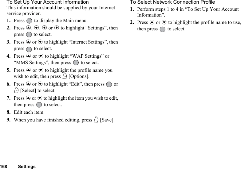 168 SettingsTo Set Up Your Account InformationThis information should be supplied by your Internet service provider.1. Press   to display the Main menu.2. Press a, b, c or d to highlight “Settings”, then press   to select.3. Press a or b to highlight “Internet Settings”, then press   to select.4. Press a or b to highlight “WAP Settings” or “MMS Settings”, then press   to select.5. Press a or b to highlight the profile name you wish to edit, then press A [Options].6. Press a or b to highlight “Edit”, then press   or A [Select] to select.7. Press a or b to highlight the item you wish to edit, then press   to select.8. Edit each item.9. When you have finished editing, press A [Save].To Select Network Connection Profile1. Perform steps 1 to 4 in “To Set Up Your Account Information”.2. Press a or b to highlight the profile name to use, then press   to select.