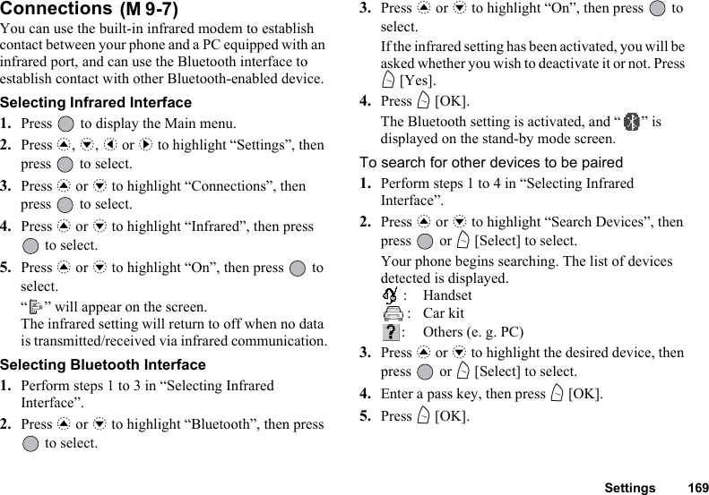 Settings 169Connections You can use the built-in infrared modem to establish contact between your phone and a PC equipped with an infrared port, and can use the Bluetooth interface to establish contact with other Bluetooth-enabled device.Selecting Infrared Interface1. Press   to display the Main menu.2. Press a, b, c or d to highlight “Settings”, then press   to select.3. Press a or b to highlight “Connections”, then press   to select.4. Press a or b to highlight “Infrared”, then press  to select.5. Press a or b to highlight “On”, then press   to select.“ ” will appear on the screen. The infrared setting will return to off when no data is transmitted/received via infrared communication.Selecting Bluetooth Interface1. Perform steps 1 to 3 in “Selecting Infrared Interface”.2. Press a or b to highlight “Bluetooth”, then press  to select.3. Press a or b to highlight “On”, then press   to select.If the infrared setting has been activated, you will be asked whether you wish to deactivate it or not. Press A [Yes].4. Press A [OK].The Bluetooth setting is activated, and “ ” is displayed on the stand-by mode screen.To search for other devices to be paired1. Perform steps 1 to 4 in “Selecting Infrared Interface”.2. Press a or b to highlight “Search Devices”, then press  or A [Select] to select.Your phone begins searching. The list of devices detected is displayed.:Handset:Car kit:Others (e. g. PC)3. Press a or b to highlight the desired device, then press  or A [Select] to select.4. Enter a pass key, then press A [OK].5. Press A [OK].(M 9-7)