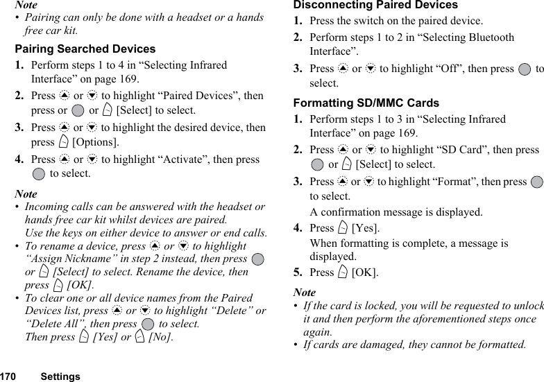 170 SettingsNote• Pairing can only be done with a headset or a hands free car kit.Pairing Searched Devices1. Perform steps 1 to 4 in “Selecting Infrared Interface” on page 169.2. Press a or b to highlight “Paired Devices”, then press or   or A [Select] to select.3. Press a or b to highlight the desired device, then press A [Options].4. Press a or b to highlight “Activate”, then press  to select.Note • Incoming calls can be answered with the headset or hands free car kit whilst devices are paired. Use the keys on either device to answer or end calls.• To rename a device, press a or b to highlight “Assign Nickname” in step 2 instead, then press   or A [Select] to select. Rename the device, then press A [OK].• To clear one or all device names from the Paired Devices list, press a or b to highlight “Delete” or “Delete All”, then press   to select.Then press A [Yes] or C [No].Disconnecting Paired Devices1. Press the switch on the paired device.2. Perform steps 1 to 2 in “Selecting Bluetooth Interface”.3. Press a or b to highlight “Off”, then press   to select.Formatting SD/MMC Cards1. Perform steps 1 to 3 in “Selecting Infrared Interface” on page 169.2. Press a or b to highlight “SD Card”, then press  or A [Select] to select.3. Press a or b to highlight “Format”, then press   to select.A confirmation message is displayed.4. Press A [Yes].When formatting is complete, a message is displayed.5. Press A [OK].Note• If the card is locked, you will be requested to unlock it and then perform the aforementioned steps once again.• If cards are damaged, they cannot be formatted.