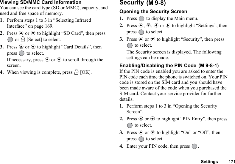 Settings 171Viewing SD/MMC Card InformationYou can see the card type (SD or MMC), capacity, and used and free space of memory.1. Perform steps 1 to 3 in “Selecting Infrared Interface” on page 169.2. Press a or b to highlight “SD Card”, then press  or A [Select] to select.3. Press a or b to highlight “Card Details”, then press   to select.If necessary, press a or b to scroll through the screen.4. When viewing is complete, press A [OK].Security Opening the Security Screen1. Press   to display the Main menu.2. Press a, b, c or d to highlight “Settings”, then press   to select.3. Press a or b to highlight “Security”, then press  to select.The Security screen is displayed. The following settings can be made.Enabling/Disabling the PIN Code If the PIN code is enabled you are asked to enter the PIN code each time the phone is switched on. Your PIN code is stored on the SIM card and you should have been made aware of the code when you purchased the SIM card. Contact your service provider for further details.1. Perform steps 1 to 3 in “Opening the Security Screen”.2. Press a or b to highlight “PIN Entry”, then press  to select.3. Press a or b to highlight “On” or “Off”, then press   to select.4. Enter your PIN code, then press  .(M 9-8)(M 9-8-1)