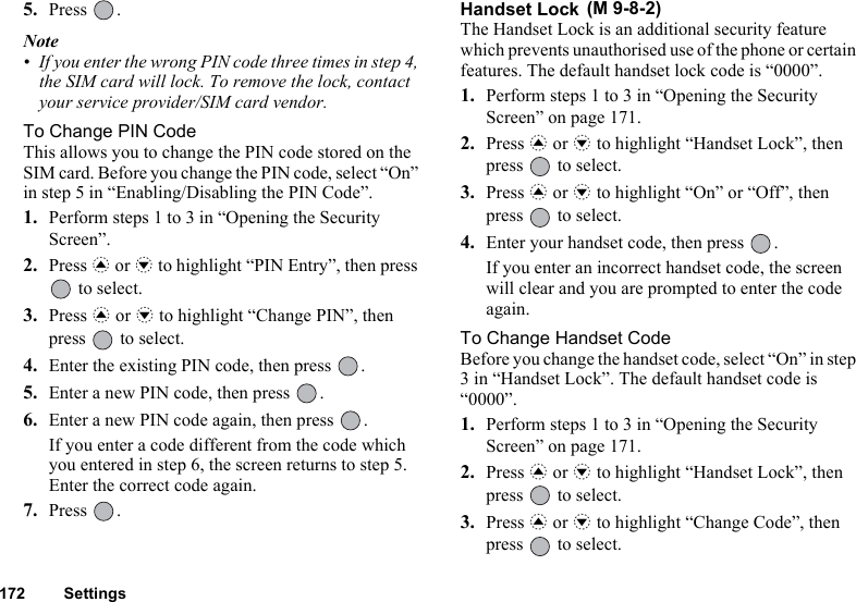 172 Settings5. Press .Note• If you enter the wrong PIN code three times in step 4, the SIM card will lock. To remove the lock, contact your service provider/SIM card vendor.To Change PIN CodeThis allows you to change the PIN code stored on the SIM card. Before you change the PIN code, select “On” in step 5 in “Enabling/Disabling the PIN Code”.1. Perform steps 1 to 3 in “Opening the Security Screen”.2. Press a or b to highlight “PIN Entry”, then press  to select.3. Press a or b to highlight “Change PIN”, then press   to select.4. Enter the existing PIN code, then press  .5. Enter a new PIN code, then press  .6. Enter a new PIN code again, then press  .If you enter a code different from the code which you entered in step 6, the screen returns to step 5. Enter the correct code again.7. Press .Handset Lock The Handset Lock is an additional security feature which prevents unauthorised use of the phone or certain features. The default handset lock code is “0000”.1. Perform steps 1 to 3 in “Opening the Security Screen” on page 171.2. Press a or b to highlight “Handset Lock”, then press   to select.3. Press a or b to highlight “On” or “Off”, then press   to select.4. Enter your handset code, then press  .If you enter an incorrect handset code, the screen will clear and you are prompted to enter the code again.To Change Handset CodeBefore you change the handset code, select “On” in step 3 in “Handset Lock”. The default handset code is “0000”.1. Perform steps 1 to 3 in “Opening the Security Screen” on page 171.2. Press a or b to highlight “Handset Lock”, then press   to select.3. Press a or b to highlight “Change Code”, then press   to select.(M 9-8-2)