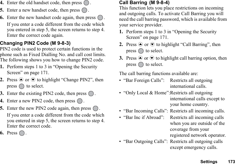 Settings 1734. Enter the old handset code, then press  .5. Enter a new handset code, then press  .6. Enter the new handset code again, then press  .If you enter a code different from the code which you entered in step 5, the screen returns to step 4. Enter the correct code again.Changing PIN2 Code (M 9-8-3)PIN2 code is used to protect certain functions in the phone such as Fixed Dialling No. and call cost limits. The following shows you how to change PIN2 code.1. Perform steps 1 to 3 in “Opening the Security Screen” on page 171.2. Press a or b to highlight “Change PIN2”, then press   to select.3. Enter the existing PIN2 code, then press  .4. Enter a new PIN2 code, then press  .5. Enter the new PIN2 code again, then press  .If you enter a code different from the code which you entered in step 5, the screen returns to step 4. Enter the correct code.6. Press .Call Barring This function lets you place restrictions on incoming and outgoing calls. To activate Call Barring you will need the call barring password, which is available from your service provider.1. Perform steps 1 to 3 in “Opening the Security Screen” on page 171.2. Press a or b to highlight “Call Barring”, then press   to select.3. Press a or b to highlight call barring option, then press   to select.The call barring functions available are:• “Bar Foreign Calls”: Restricts all outgoing international calls.• “Only Local &amp; Home”:Restricts all outgoing international calls except to your home country.• “Bar Incoming Calls”: Restricts all incoming calls.• “Bar Inc if Abroad”: Restricts all incoming calls when you are outside of the coverage from your registered network operator.• “Bar Outgoing Calls”: Restricts all outgoing calls except emergency calls.(M 9-8-4)