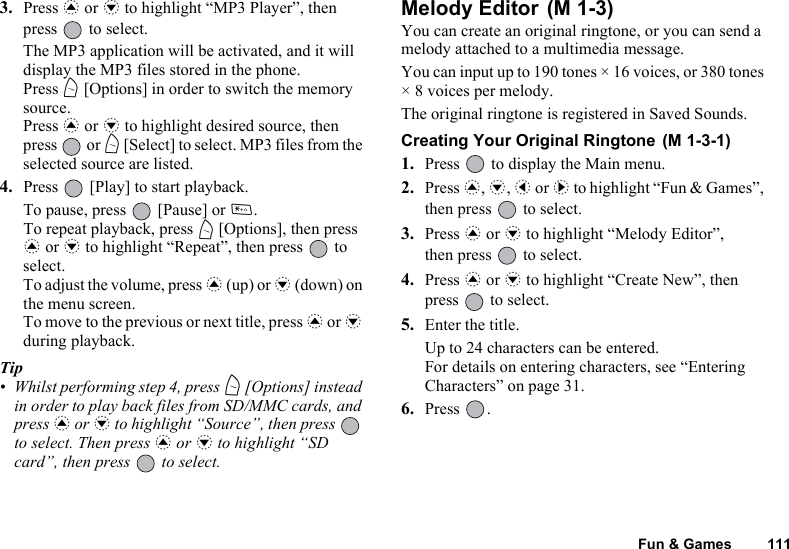 Fun &amp; Games 1113. Press a or b to highlight “MP3 Player”, then press   to select.The MP3 application will be activated, and it will display the MP3 files stored in the phone.Press A [Options] in order to switch the memory source.Press a or b to highlight desired source, then press  or A [Select] to select. MP3 files from the selected source are listed.4. Press   [Play] to start playback.To pause, press   [Pause] or P. To repeat playback, press A [Options], then press a or b to highlight “Repeat”, then press   to select.To adjust the volume, press a (up) or b (down) on the menu screen.To move to the previous or next title, press a or b during playback.Tip• Whilst performing step 4, press A [Options] instead in order to play back files from SD/MMC cards, and press a or b to highlight “Source”, then press   to select. Then press a or b to highlight “SD card”, then press   to select.Melody Editor You can create an original ringtone, or you can send a melody attached to a multimedia message.You can input up to 190 tones × 16 voices, or 380 tones × 8 voices per melody.The original ringtone is registered in Saved Sounds.Creating Your Original Ringtone 1. Press   to display the Main menu. 2. Press a, b, c or d to highlight “Fun &amp; Games”, then press   to select.3. Press a or b to highlight “Melody Editor”, then press   to select.4. Press a or b to highlight “Create New”, then press   to select.5. Enter the title.Up to 24 characters can be entered.For details on entering characters, see “Entering Characters” on page 31.6. Press .(M 1-3)(M 1-3-1)