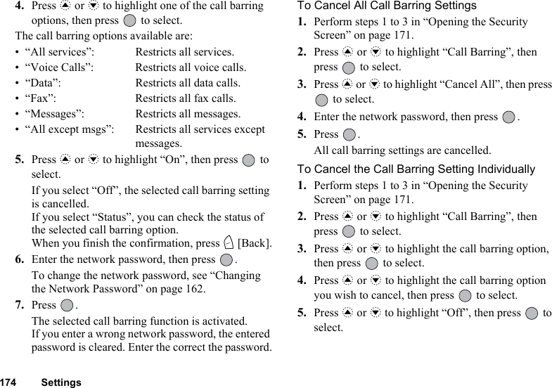 174 Settings4. Press a or b to highlight one of the call barring options, then press   to select.The call barring options available are:• “All services”: Restricts all services.• “Voice Calls”: Restricts all voice calls.• “Data”: Restricts all data calls.• “Fax”: Restricts all fax calls.• “Messages”: Restricts all messages.• “All except msgs”: Restricts all services except messages.5. Press a or b to highlight “On”, then press   to select.If you select “Off”, the selected call barring setting is cancelled.If you select “Status”, you can check the status of the selected call barring option.When you finish the confirmation, press C [Back].6. Enter the network password, then press  .To change the network password, see “Changing the Network Password” on page 162.7. Press .The selected call barring function is activated.If you enter a wrong network password, the entered password is cleared. Enter the correct the password.To Cancel All Call Barring Settings1. Perform steps 1 to 3 in “Opening the Security Screen” on page 171.2. Press a or b to highlight “Call Barring”, then press   to select.3. Press a or b to highlight “Cancel All”, then press  to select.4. Enter the network password, then press  .5. Press .All call barring settings are cancelled.To Cancel the Call Barring Setting Individually1. Perform steps 1 to 3 in “Opening the Security Screen” on page 171.2. Press a or b to highlight “Call Barring”, then press   to select.3. Press a or b to highlight the call barring option, then press   to select.4. Press a or b to highlight the call barring option you wish to cancel, then press   to select.5. Press a or b to highlight “Off”, then press   to select.