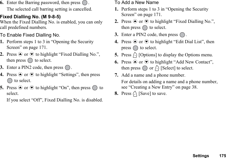 Settings 1756. Enter the Barring password, then press  .The selected call barring setting is cancelled.Fixed Dialling No. (M 9-8-5)When the Fixed Dialling No. is enabled, you can only call predefined numbers.To Enable Fixed Dialling No.1. Perform steps 1 to 3 in “Opening the Security Screen” on page 171.2. Press a or b to highlight “Fixed Dialling No.”, then press   to select.3. Enter a PIN2 code, then press  .4. Press a or b to highlight “Settings”, then press  to select.5. Press a or b to highlight “On”, then press   to select.If you select “Off”, Fixed Dialling No. is disabled.To Add a New Name1. Perform steps 1 to 3 in “Opening the Security Screen” on page 171.2. Press a or b to highlight “Fixed Dialling No.”, then press   to select.3. Enter a PIN2 code, then press  .4. Press a or b to highlight “Edit Dial List”, then press   to select.5. Press A [Options] to display the Options menu.6. Press a or b to highlight “Add New Contact”, then press   or A [Select] to select.7. Add a name and a phone number.For details on adding a name and a phone number, see “Creating a New Entry” on page 38.8. Press C [Save] to save.