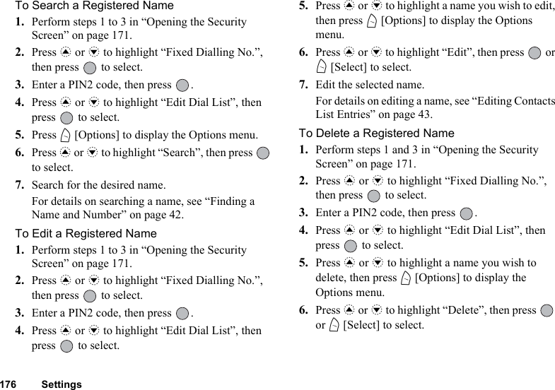 176 SettingsTo Search a Registered Name1. Perform steps 1 to 3 in “Opening the Security Screen” on page 171.2. Press a or b to highlight “Fixed Dialling No.”, then press   to select.3. Enter a PIN2 code, then press  .4. Press a or b to highlight “Edit Dial List”, then press   to select.5. Press A [Options] to display the Options menu.6. Press a or b to highlight “Search”, then press   to select.7. Search for the desired name.For details on searching a name, see “Finding a Name and Number” on page 42.To Edit a Registered Name1. Perform steps 1 to 3 in “Opening the Security Screen” on page 171.2. Press a or b to highlight “Fixed Dialling No.”, then press   to select.3. Enter a PIN2 code, then press  .4. Press a or b to highlight “Edit Dial List”, then press   to select.5. Press a or b to highlight a name you wish to edit, then press A [Options] to display the Options menu.6. Press a or b to highlight “Edit”, then press   or A [Select] to select.7. Edit the selected name.For details on editing a name, see “Editing Contacts List Entries” on page 43.To Delete a Registered Name1. Perform steps 1 and 3 in “Opening the Security Screen” on page 171.2. Press a or b to highlight “Fixed Dialling No.”, then press   to select.3. Enter a PIN2 code, then press  .4. Press a or b to highlight “Edit Dial List”, then press   to select.5. Press a or b to highlight a name you wish to delete, then press A [Options] to display the Options menu.6. Press a or b to highlight “Delete”, then press   or A [Select] to select.