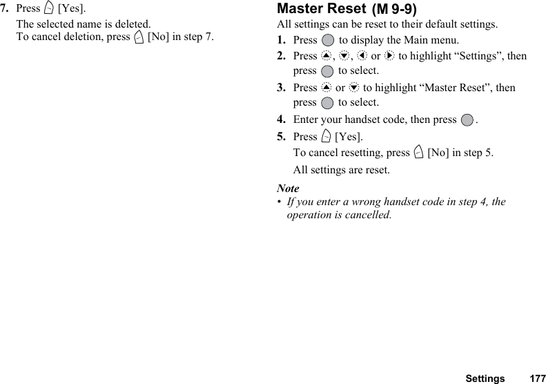 Settings 1777. Press A [Yes].The selected name is deleted.To cancel deletion, press C [No] in step 7.Master Reset All settings can be reset to their default settings.1. Press   to display the Main menu. 2. Press a, b, c or d to highlight “Settings”, then press   to select.3. Press a or b to highlight “Master Reset”, then press   to select.4. Enter your handset code, then press  .5. Press A [Yes].To cancel resetting, press C [No] in step 5.All settings are reset.Note• If you enter a wrong handset code in step 4, the operation is cancelled.(M 9-9)