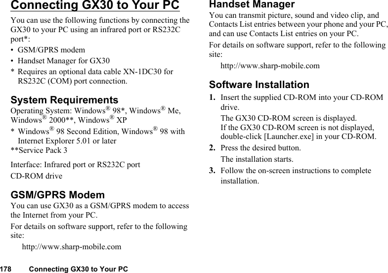 178 Connecting GX30 to Your PCConnecting GX30 to Your PCYou can use the following functions by connecting the GX30 to your PC using an infrared port or RS232C port*:• GSM/GPRS modem• Handset Manager for GX30* Requires an optional data cable XN-1DC30 for RS232C (COM) port connection.System RequirementsOperating System: Windows® 98*, Windows® Me, Windows® 2000**, Windows® XP* Windows® 98 Second Edition, Windows® 98 with Internet Explorer 5.01 or later**Service Pack 3Interface: Infrared port or RS232C portCD-ROM driveGSM/GPRS ModemYou can use GX30 as a GSM/GPRS modem to access the Internet from your PC.For details on software support, refer to the following site:http://www.sharp-mobile.comHandset ManagerYou can transmit picture, sound and video clip, and Contacts List entries between your phone and your PC, and can use Contacts List entries on your PC.For details on software support, refer to the following site:http://www.sharp-mobile.comSoftware Installation1. Insert the supplied CD-ROM into your CD-ROM drive.The GX30 CD-ROM screen is displayed.If the GX30 CD-ROM screen is not displayed, double-click [Launcher.exe] in your CD-ROM.2. Press the desired button.The installation starts. 3. Follow the on-screen instructions to complete installation.