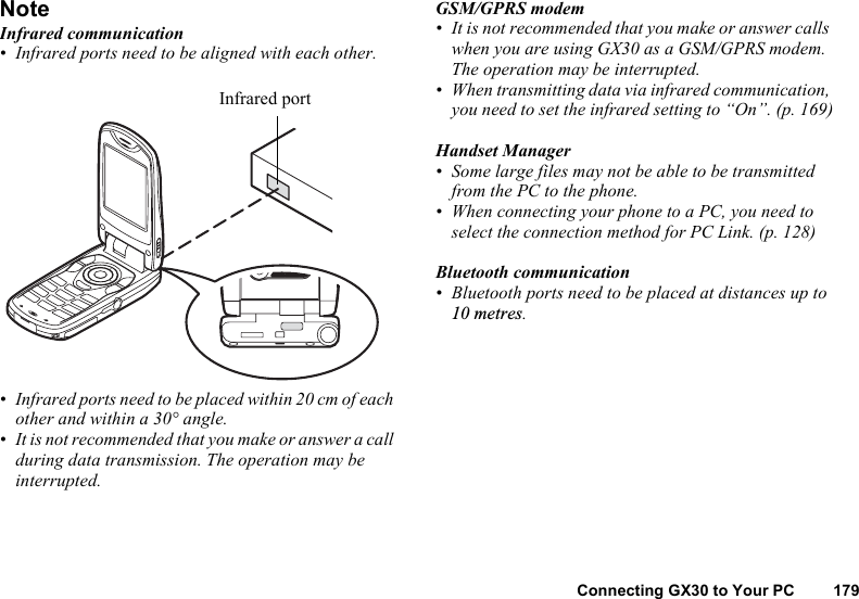 Connecting GX30 to Your PC 179NoteInfrared communication• Infrared ports need to be aligned with each other.• Infrared ports need to be placed within 20 cm of each other and within a 30° angle.• It is not recommended that you make or answer a call during data transmission. The operation may be interrupted.GSM/GPRS modem• It is not recommended that you make or answer calls when you are using GX30 as a GSM/GPRS modem. The operation may be interrupted.• When transmitting data via infrared communication, you need to set the infrared setting to “On”. (p. 169)Handset Manager• Some large files may not be able to be transmitted from the PC to the phone.•When connecting your phone to a PC, you need to select the connection method for PC Link. (p. 128)Bluetooth communication• Bluetooth ports need to be placed at distances up to 10 metres.Infrared port