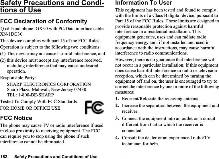 Safety Precautions and Conditions of Use 124Safety Precautions and Condi-tions of UseFCC Declaration of Conformity Quad -band phone: GX30 with PC/Data interface cable XN-1DC30This device complies with part 15 of the FCC Rules. Operation is subject to the following two conditions:(1) This device may not cause harmful interference, and(2) this device must accept any interference received, including interference that may cause undesired operation.Responsible Party:SHARP ELECTRONICS CORPORATIONSharp Plaza, Mahwah, New Jersey 07430TEL: 1-800-BE-SHARPTested To Comply With FCC StandardsFOR HOME OR OFFICE USEFCC NoticeThe phone may cause TV or radio interference if used in close proximity to receiving equipment. The FCC can require you to stop using the phone if such interference cannot be eliminated.Information To UserThis equipment has been tested and found to comply with the limits of a Class B digital device, pursuant to Part 15 of the FCC Rules. These limits are designed to provide reasonable protection against harmful interference in a residential installation. This equipment generates, uses and can radiate radio frequency energy and, if not installed and used in accordance with the instructions, may cause harmful interference to radio communications.However, there is no guarantee that interference will not occur in a particular installation; if this equipment does cause harmful interference to radio or television reception, which can be determined by turning the equipment off and on, the user is encouraged to try to correct the interference by one or more of the following measures:1. Reorient/Relocate the receiving antenna.2. Increase the separation between the equipment and receiver.3. Connect the equipment into an outlet on a circuit different from that to which the receiver is connected.4. Consult the dealer or an experienced radio/TV technician for help.182      Safety Precautions and Conditions of Use