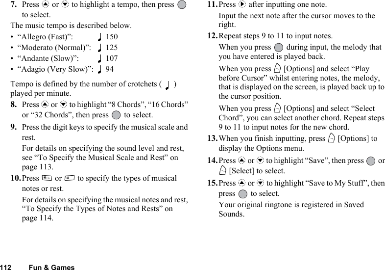 112 Fun &amp; Games7. Press a or b to highlight a tempo, then press   to select.The music tempo is described below.• “Allegro (Fast)”: 150• “Moderato (Normal)”: 125• “Andante (Slow)”: 107• “Adagio (Very Slow)”: 94Tempo is defined by the number of crotchets ( ) played per minute.8. Press a or b to highlight “8 Chords”, “16 Chords” or “32 Chords”, then press   to select.9. Press the digit keys to specify the musical scale and rest.For details on specifying the sound level and rest, see “To Specify the Musical Scale and Rest” on page 113.10.Press P or R to specify the types of musical notes or rest.For details on specifying the musical notes and rest, “To Specify the Types of Notes and Rests” on page 114.11.Press d after inputting one note.Input the next note after the cursor moves to the right.12.Repeat steps 9 to 11 to input notes.When you press   during input, the melody that you have entered is played back.When you press A [Options] and select “Play before Cursor” whilst entering notes, the melody, that is displayed on the screen, is played back up to the cursor position.When you press A [Options] and select “Select Chord”, you can select another chord. Repeat steps 9 to 11 to input notes for the new chord.13.When you finish inputting, press A [Options] to display the Options menu.14.Press a or b to highlight “Save”, then press   or A [Select] to select.15.Press a or b to highlight “Save to My Stuff”, then press   to select.Your original ringtone is registered in Saved Sounds.