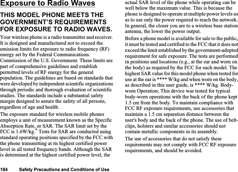 Exposure to Radio Waves 126Exposure to Radio WavesTHIS MODEL PHONE MEETS THE GOVERNMENT’S REQUIREMENTS FOR EXPOSURE TO RADIO WAVES.Your wireless phone is a radio transmitter and receiver. It is designed and manufactured not to exceed the emission limits for exposure to radio frequency (RF) energy set by the Federal Communications. Commission of the U.S. Government. These limits are part of comprehensive guidelines and establish permitted levels of RF energy for the general population. The guidelines are based on standards that were developed by independent scientific organizations through periodic and thorough evaluation of scientific studies. The standards include a substantial safety margin designed to assure the safety of all persons, regardless of age and health.The exposure standard for wireless mobile phones employs a unit of measurement known as the Specific Absorption Rate, or SAR. The SAR limit set by the FCC is 1.6W/kg.* Tests for SAR are conducted using standard operating positions specified by the FCC with the phone transmitting at its highest certified power level in all tested frequency bands. Although the SAR is determined at the highest certified power level, the actual SAR level of the phone while operating can be well below the maximum value. This is because the phone is designed to operate at multiple power levels so as to use only the power required to reach the network. In general, the closer you are to a wireless base station antenna, the lower the power output. Before a phone model is available for sale to the public, it must be tested and certified to the FCC that it does not exceed the limit established by the government-adopted requirement for safe exposure. The tests are performed in positions and locations (e.g., at the ear and worn on the body) as required by the FCC for each model. The highest SAR value for this model phone when tested for use at the ear is **** W/kg and when worn on the body, as described in this user guide, is **** W/kg. Body-worn Operation; This device was tested for typical body-worn operations with the back of the phone kept 1.5 cm from the body. To maintain compliance with FCC RF exposure requirements, use accessories that maintain a 1.5 cm separation distance between the user&apos;s body and the back of the phone. The use of belt-clips, holsters and similar accessories should not contain metallic components in its assembly.The use of accessories that do not satisfy these requirements may not comply with FCC RF exposure requirements, and should be avoided.184         Safety Precautions and Conditions of Use