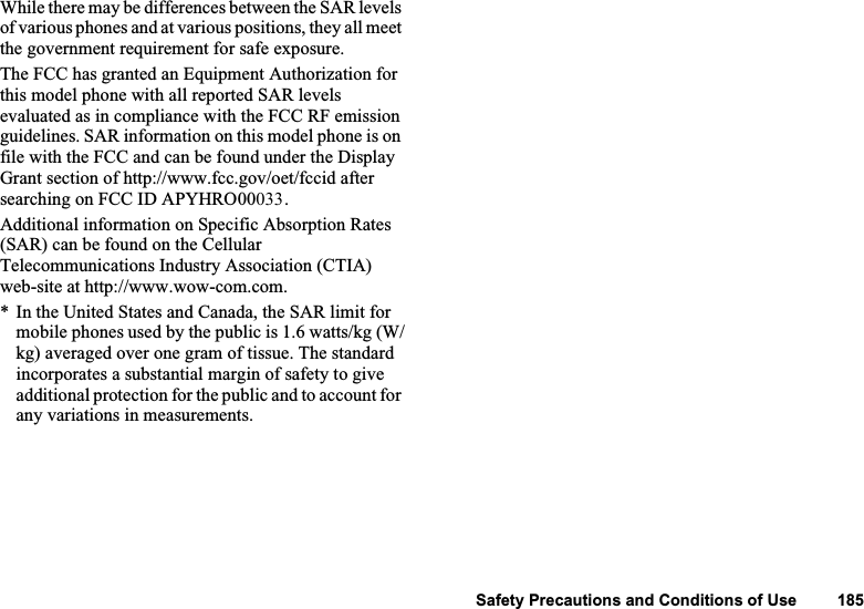 127 Exposure to Radio WavesWhile there may be differences between the SAR levels of various phones and at various positions, they all meet the government requirement for safe exposure.The FCC has granted an Equipment Authorization for this model phone with all reported SAR levels evaluated as in compliance with the FCC RF emission guidelines. SAR information on this model phone is on file with the FCC and can be found under the Display Grant section of http://www.fcc.gov/oet/fccid after searching on FCC ID APYHRO00033. Additional information on Specific Absorption Rates (SAR) can be found on the Cellular Telecommunications Industry Association (CTIA) web-site at http://www.wow-com.com. * In the United States and Canada, the SAR limit for mobile phones used by the public is 1.6 watts/kg (W/kg) averaged over one gram of tissue. The standard incorporates a substantial margin of safety to give additional protection for the public and to account for any variations in measurements.Safety Precautions and Conditions of Use         185